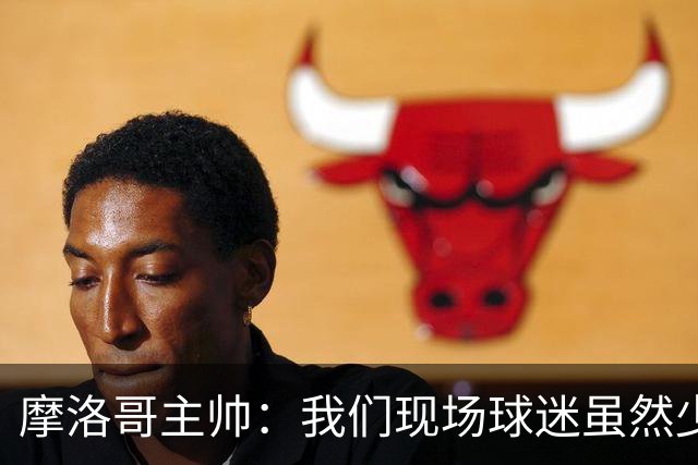 摩洛哥主帅：我们现场球迷虽然少，但声音足够大，希望能保持！